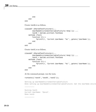 29 Unit Testing
end
end
end
Create testB.m as follows.
classdef (SharedTestFixtures={...
UserNameEnvironmentVariableFixture('Andy')}) ...
testB < matlab.unittest.TestCase
methods (Test)
function t1(~)
fprintf(1, 'Current UserName: "%s"', getenv('UserName'));
end
end
end
Create testC.m as follows.
classdef (SharedTestFixtures={...
UserNameEnvironmentVariableFixture('Andy')}) ...
testC < matlab.unittest.TestCase
methods (Test)
function t1(~)
fprintf(1, 'Current UserName: "%s"', getenv('UserName'));
end
end
end
At the command prompt, run the tests.
runtests({'testA','testB','testC'});
Setting up UserNameEnvironmentVariableFixture
Done setting up UserNameEnvironmentVariableFixture: Set the UserName enviro
__________
Running testA
Current UserName: "David".
Done testA
__________
29-24
 