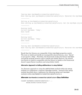 Create Advanced Custom Fixture
Tearing down UserNameEnvironmentVariableFixture
Done tearing down UserNameEnvironmentVariableFixture: Restored the UserName
__________
Setting up UserNameEnvironmentVariableFixture
Done setting up UserNameEnvironmentVariableFixture: Set the UserName enviro
__________
Running testB
Current UserName: "Andy".
Done testB
__________
Running testC
Current UserName: "Andy".
Done testC
__________
Tearing down UserNameEnvironmentVariableFixture
Done tearing down UserNameEnvironmentVariableFixture: Restored the UserName
__________
Recall that the fixtures are compatible if their UserName properties match.
The tests in testA and testB use incompatible shared fixtures, since 'David'
is not equal to 'Andy'. Therefore, the framework invokes the fixture teardown
and setup methods between calls to testA and testB. However, the shared
test fixture in testC is compatible with the fixture in testB, so the framework
doesn’t repeat fixture teardown and setup before testC.
Alternative Approach to Calling addTeardown in setup Method
An alternate approach to using the addTeardown method within the setup
method is to implement a separate teardown method . Instead of the setup
method described above, implement the following setup and teardown
methods within UserNameEnvironmentVariableFixture.m.
Alternate UserNameEnvironmentVariableFixture Class Definition
classdef UserNameEnvironmentVariableFixture < ...
matlab.unittest.fixtures.Fixture
29-25
 