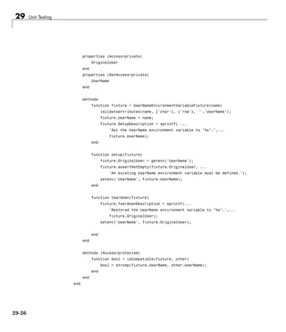 29 Unit Testing
properties (Access=private)
OriginalUser
end
properties (SetAccess=private)
UserName
end
methods
function fixture = UserNameEnvironmentVariableFixture(name)
validateattributes(name, {'char'}, {'row'}, '','UserName');
fixture.UserName = name;
fixture.SetupDescription = sprintf( ...
'Set the UserName environment variable to "%s".',...
fixture.UserName);
end
function setup(fixture)
fixture.OriginalUser = getenv('UserName');
fixture.assertNotEmpty(fixture.OriginalUser, ...
'An existing UserName environment variable must be defined.');
setenv('UserName', fixture.UserName);
end
function teardown(fixture)
fixture.TeardownDescription = sprintf(...
'Restored the UserName environment variable to "%s".',...
fixture.OriginalUser);
setenv('UserName', fixture.OriginalUser);
end
end
methods (Access=protected)
function bool = isCompatible(fixture, other)
bool = strcmp(fixture.UserName, other.UserName);
end
end
end
29-26
 