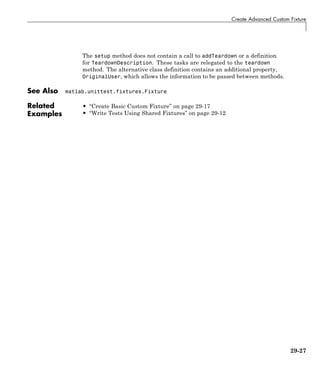 Create Advanced Custom Fixture
The setup method does not contain a call to addTeardown or a definition
for TeardownDescription. These tasks are relegated to the teardown
method. The alternative class definition contains an additional property,
OriginalUser, which allows the information to be passed between methods.
See Also matlab.unittest.fixtures.Fixture
Related
Examples
• “Create Basic Custom Fixture” on page 29-17
• “Write Tests Using Shared Fixtures” on page 29-12
29-27
 