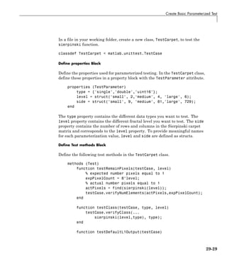 Create Basic Parameterized Test
In a file in your working folder, create a new class, TestCarpet, to test the
sierpinski function.
classdef TestCarpet < matlab.unittest.TestCase
Define properties Block
Define the properties used for parameterized testing. In the TestCarpet class,
define these properties in a property block with the TestParameter attribute.
properties (TestParameter)
type = {'single','double','uint16'};
level = struct('small', 2,'medium', 4, 'large', 6);
side = struct('small', 9, 'medium', 81,'large', 729);
end
The type property contains the different data types you want to test. The
level property contains the different fractal level you want to test. The side
property contains the number of rows and columns in the Sierpinski carpet
matrix and corresponds to the level property. To provide meaningful names
for each parameterization value, level and side are defined as structs.
Define Test methods Block
Define the following test methods in the TestCarpet class.
methods (Test)
function testRemainPixels(testCase, level)
% expected number pixels equal to 1
expPixelCount = 8^level;
% actual number pixels equal to 1
actPixels = find(sierpinski(level));
testCase.verifyNumElements(actPixels,expPixelCount);
end
function testClass(testCase, type, level)
testCase.verifyClass(...
sierpinski(level,type), type);
end
function testDefaultL1Output(testCase)
29-29
 