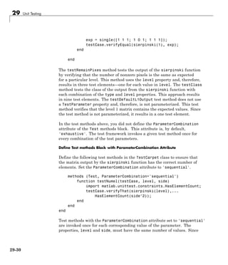 29 Unit Testing
exp = single([1 1 1; 1 0 1; 1 1 1]);
testCase.verifyEqual(sierpinski(1), exp);
end
end
The testRemainPixes method tests the output of the sierpinski function
by verifying that the number of nonzero pixels is the same as expected
for a particular level. This method uses the level property and, therefore,
results in three test elements—one for each value in level. The testClass
method tests the class of the output from the sierpinski function with
each combination of the type and level properties. This approach results
in nine test elements. The testDefaultL1Output test method does not use
a TestParameter property and, therefore, is not parameterized. This test
method verifies that the level 1 matrix contains the expected values. Since
the test method is not parameterized, it results in a one test element.
In the test methods above, you did not define the ParameterCombination
attribute of the Test methods block. This attribute is, by default,
'exhaustive'. The test framework invokes a given test method once for
every combination of the test parameters.
Define Test methods Block with ParameterCombination Attribute
Define the following test methods in the TestCarpet class to ensure that
the matrix output by the sierpinski function has the correct number of
elements. Set the ParameterCombination attribute to 'sequential'.
methods (Test, ParameterCombination='sequential')
function testNumel(testCase, level, side)
import matlab.unittest.constraints.HasElementCount;
testCase.verifyThat(sierpinski(level),...
HasElementCount(side^2));
end
end
end
Test methods with the ParameterCombination attribute set to 'sequential'
are invoked once for each corresponding value of the parameter. The
properties, level and side, must have the same number of values. Since
29-30
 