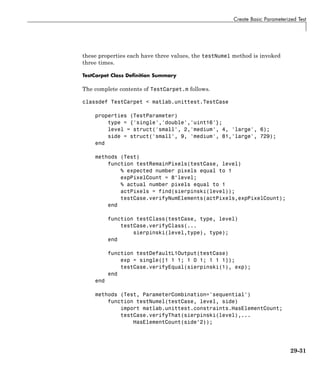 Create Basic Parameterized Test
these properties each have three values, the testNumel method is invoked
three times.
TestCarpet Class Definition Summary
The complete contents of TestCarpet.m follows.
classdef TestCarpet < matlab.unittest.TestCase
properties (TestParameter)
type = {'single','double','uint16'};
level = struct('small', 2,'medium', 4, 'large', 6);
side = struct('small', 9, 'medium', 81,'large', 729);
end
methods (Test)
function testRemainPixels(testCase, level)
% expected number pixels equal to 1
expPixelCount = 8^level;
% actual number pixels equal to 1
actPixels = find(sierpinski(level));
testCase.verifyNumElements(actPixels,expPixelCount);
end
function testClass(testCase, type, level)
testCase.verifyClass(...
sierpinski(level,type), type);
end
function testDefaultL1Output(testCase)
exp = single([1 1 1; 1 0 1; 1 1 1]);
testCase.verifyEqual(sierpinski(1), exp);
end
end
methods (Test, ParameterCombination='sequential')
function testNumel(testCase, level, side)
import matlab.unittest.constraints.HasElementCount;
testCase.verifyThat(sierpinski(level),...
HasElementCount(side^2));
29-31
 