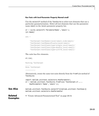 Create Basic Parameterized Test
Run Tests with level Parameter Property Named small
Use the selectIf method of the TestSuite to select test elements that use a
particular parameterization. Select all test elements that use the parameter
name small in the level parameter property list.
s1 = suite.selectIf('ParameterName','small');
{s1.Name}'
ans =
'TestCarpet/testNumel(level=small,side=small)'
'TestCarpet/testRemainPixels(level=small)'
'TestCarpet/testClass(type=single,level=small)'
'TestCarpet/testClass(type=double,level=small)'
'TestCarpet/testClass(type=uint16,level=small)'
The suite has five elements.
s1.run;
Running TestCarpet
.....
Done TestCarpet
__________
Alternatively, create the same test suite directly from the fromFile method of
TestSuite.
import matlab.unittest.selectors.HasParameter;
s1 = matlab.unittest.TestSuite.fromFile('TestCarpet.m',...
HasParameter('Name','small'));
See Also matlab.unittest.TestSuite.selectIf | matlab.unittest.TestCase |
matlab.unittest.selectors.HasParameter
Related
Examples
• “Create Advanced Parameterized Test” on page 29-34
29-33
 