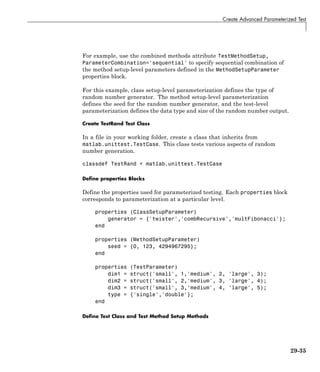 Create Advanced Parameterized Test
For example, use the combined methods attribute TestMethodSetup,
ParameterCombination='sequential' to specify sequential combination of
the method setup-level parameters defined in the MethodSetupParameter
properties block.
For this example, class setup-level parameterization defines the type of
random number generator. The method setup-level parameterization
defines the seed for the random number generator, and the test-level
parameterization defines the data type and size of the random number output.
Create TestRand Test Class
In a file in your working folder, create a class that inherits from
matlab.unittest.TestCase. This class tests various aspects of random
number generation.
classdef TestRand < matlab.unittest.TestCase
Define properties Blocks
Define the properties used for parameterized testing. Each properties block
corresponds to parameterization at a particular level.
properties (ClassSetupParameter)
generator = {'twister','combRecursive','multFibonacci'};
end
properties (MethodSetupParameter)
seed = {0, 123, 4294967295};
end
properties (TestParameter)
dim1 = struct('small', 1,'medium', 2, 'large', 3);
dim2 = struct('small', 2,'medium', 3, 'large', 4);
dim3 = struct('small', 3,'medium', 4, 'large', 5);
type = {'single','double'};
end
Define Test Class and Test Method Setup Methods
29-35
 