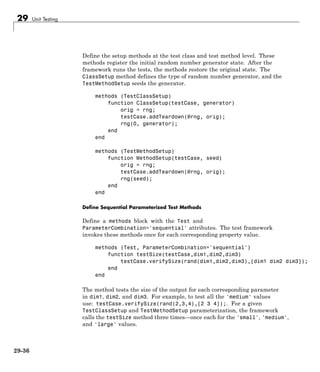 29 Unit Testing
Define the setup methods at the test class and test method level. These
methods register the initial random number generator state. After the
framework runs the tests, the methods restore the original state. The
ClassSetup method defines the type of random number generator, and the
TestMethodSetup seeds the generator.
methods (TestClassSetup)
function ClassSetup(testCase, generator)
orig = rng;
testCase.addTeardown(@rng, orig);
rng(0, generator);
end
end
methods (TestMethodSetup)
function MethodSetup(testCase, seed)
orig = rng;
testCase.addTeardown(@rng, orig);
rng(seed);
end
end
Define Sequential Parameterized Test Methods
Define a methods block with the Test and
ParameterCombination='sequential' attributes. The test framework
invokes these methods once for each corresponding property value.
methods (Test, ParameterCombination='sequential')
function testSize(testCase,dim1,dim2,dim3)
testCase.verifySize(rand(dim1,dim2,dim3),[dim1 dim2 dim3]);
end
end
The method tests the size of the output for each corresponding parameter
in dim1, dim2, and dim3. For example, to test all the 'medium' values
use: testCase.verifySize(rand(2,3,4),[2 3 4]);. For a given
TestClassSetup and TestMethodSetup parameterization, the framework
calls the testSize method three times—once each for the 'small', 'medium',
and 'large' values.
29-36
 