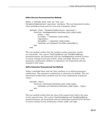 Create Advanced Parameterized Test
Define Pairwise Parameterized Test Methods
Define a methods block with the Test and
ParameterCombination='pairwise' attributes. The test framework invokes
these methods at least once for every pair of property values.
methods (Test, ParameterCombination='pairwise')
function testRepeatable(testCase,dim1,dim2,dim3)
state = rng;
firstRun = rand(dim1,dim2,dim3);
rng(state);
secondRun = rand(dim1,dim2,dim3);
testCase.verifyEqual(firstRun,secondRun);
end
end
The test method verifies that the random number generator results
are repeatable. For a given TestClassSetup and TestMethodSetup
parameterization, the framework calls the testRepeatble method 10 times
to ensure testing of each pair of dim1, dim2, and dim3. However, if the
parameter combination attribute is exhaustive, the framework calls the
method 3^3=27 times.
Define Exhaustive Parameterized Test Methods
Define a methods block with the Test attribute or no defined parameter
combination. The parameter combination is exhaustive by default. The test
framework invokes these methods once for every combination of property
values.
methods (Test)
function testClass(testCase,dim1,dim2,type)
testCase.verifyClass(rand(dim1,dim2,type), type);
end
end
The test method verifies that the class of the output from rand is the same
as the expected class. For a given TestClassSetup and TestMethodSetup
parameterization, the framework calls the testClass method 3*3*2=18 times
to ensure testing of each combination of dim1, dim2, and type.
29-37
 