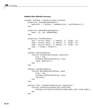 29 Unit Testing
TestRand Class Definition Summary
classdef TestRand < matlab.unittest.TestCase
properties (ClassSetupParameter)
generator = {'twister','combRecursive','multFibonacci'};
end
properties (MethodSetupParameter)
seed = {0, 123, 4294967295};
end
properties (TestParameter)
dim1 = struct('small', 1,'medium', 2, 'large', 3);
dim2 = struct('small', 2,'medium', 3, 'large', 4);
dim3 = struct('small', 3,'medium', 4, 'large', 5);
type = {'single','double'};
end
methods (TestClassSetup)
function ClassSetup(testCase, generator)
orig = rng;
testCase.addTeardown(@rng, orig);
rng(0, generator);
end
end
methods (TestMethodSetup)
function MethodSetup(testCase, seed)
orig = rng;
testCase.addTeardown(@rng, orig);
rng(seed);
end
end
methods (Test, ParameterCombination='sequential')
function testSize(testCase,dim1,dim2,dim3)
testCase.verifySize(rand(dim1,dim2,dim3),[dim1 dim2 dim3]);
end
end
29-38
 