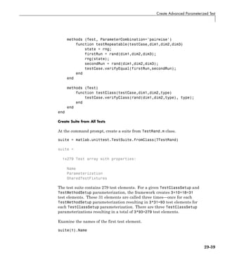 Create Advanced Parameterized Test
methods (Test, ParameterCombination='pairwise')
function testRepeatable(testCase,dim1,dim2,dim3)
state = rng;
firstRun = rand(dim1,dim2,dim3);
rng(state);
secondRun = rand(dim1,dim2,dim3);
testCase.verifyEqual(firstRun,secondRun);
end
end
methods (Test)
function testClass(testCase,dim1,dim2,type)
testCase.verifyClass(rand(dim1,dim2,type), type);
end
end
end
Create Suite from All Tests
At the command prompt, create a suite from TestRand.m class.
suite = matlab.unittest.TestSuite.fromClass(?TestRand)
suite =
1x279 Test array with properties:
Name
Parameterization
SharedTestFixtures
The test suite contains 279 test elements. For a given TestClassSetup and
TestMethodSetup parameterization, the framework creates 3+10+18=31
test elements. These 31 elements are called three times—once for each
TestMethodSetup parameterization resulting in 3*31=93 test elements for
each TestClassSetup parameterization. There are three TestClassSetup
parameterizations resulting in a total of 3*93=279 test elements.
Examine the names of the first test element.
suite(1).Name
29-39
 