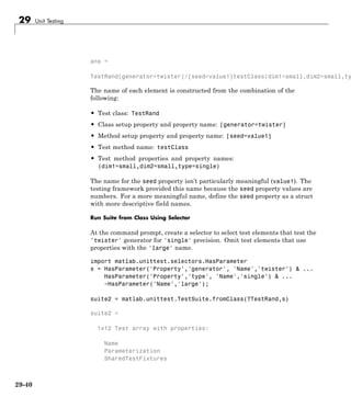 29 Unit Testing
ans =
TestRand[generator=twister]/[seed=value1]testClass(dim1=small,dim2=small,ty
The name of each element is constructed from the combination of the
following:
• Test class: TestRand
• Class setup property and property name: [generator=twister]
• Method setup property and property name: [seed=value1]
• Test method name: testClass
• Test method properties and property names:
(dim1=small,dim2=small,type=single)
The name for the seed property isn’t particularly meaningful (value1). The
testing framework provided this name because the seed property values are
numbers. For a more meaningful name, define the seed property as a struct
with more descriptive field names.
Run Suite from Class Using Selector
At the command prompt, create a selector to select test elements that test the
'twister' generator for 'single' precision. Omit test elements that use
properties with the 'large' name.
import matlab.unittest.selectors.HasParameter
s = HasParameter('Property','generator', 'Name','twister') & ...
HasParameter('Property','type', 'Name','single') & ...
~HasParameter('Name','large');
suite2 = matlab.unittest.TestSuite.fromClass(?TestRand,s)
suite2 =
1x12 Test array with properties:
Name
Parameterization
SharedTestFixtures
29-40
 