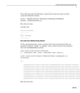 Create Advanced Parameterized Test
If you first generate the full suite, construct the same test suite as above
using the selectIf method.
suite = matlab.unittest.TestSuite.fromClass(?TestRand);
suite2 = selectIf(suite,s);
Run the test suite.
suite2.run;
Running TestRand
..........
..
Done TestRand
__________
Run Suite from Method Using Selector
At the command prompt, create a selector that omits test elements that use
properties with the 'large' or 'medium' name. Limit results to test elements
from the testRepeatable method.
import matlab.unittest.selectors.HasParameter
s = ~(HasParameter('Name','large') | HasParameter('Name','medium'));
suite3 = matlab.unittest.TestSuite.fromMethod(?TestRand,'testRepeatable',s);
{suite3.Name}'
ans =
'TestRand[generator=twister]/[seed=value1]testRepeatable(dim1=small,dim2=small,dim3=small)'
'TestRand[generator=twister]/[seed=value2]testRepeatable(dim1=small,dim2=small,dim3=small)'
'TestRand[generator=twister]/[seed=value3]testRepeatable(dim1=small,dim2=small,dim3=small)'
'TestRand[generator=combRecursive]/[seed=value1]testRepeatable(dim1=small,dim2=small,dim3=sm
'TestRand[generator=combRecursive]/[seed=value2]testRepeatable(dim1=small,dim2=small,dim3=sm
'TestRand[generator=combRecursive]/[seed=value3]testRepeatable(dim1=small,dim2=small,dim3=sm
'TestRand[generator=multFibonacci]/[seed=value1]testRepeatable(dim1=small,dim2=small,dim3=sm
'TestRand[generator=multFibonacci]/[seed=value2]testRepeatable(dim1=small,dim2=small,dim3=sm
'TestRand[generator=multFibonacci]/[seed=value3]testRepeatable(dim1=small,dim2=small,dim3=sm
Run the test suite.
29-41
 