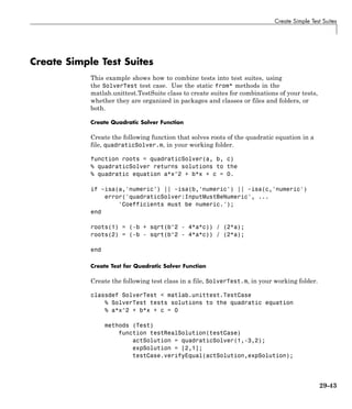 Create Simple Test Suites
Create Simple Test Suites
This example shows how to combine tests into test suites, using
the SolverTest test case. Use the static from* methods in the
matlab.unittest.TestSuite class to create suites for combinations of your tests,
whether they are organized in packages and classes or files and folders, or
both.
Create Quadratic Solver Function
Create the following function that solves roots of the quadratic equation in a
file, quadraticSolver.m, in your working folder.
function roots = quadraticSolver(a, b, c)
% quadraticSolver returns solutions to the
% quadratic equation a*x^2 + b*x + c = 0.
if ~isa(a,'numeric') || ~isa(b,'numeric') || ~isa(c,'numeric')
error('quadraticSolver:InputMustBeNumeric', ...
'Coefficients must be numeric.');
end
roots(1) = (-b + sqrt(b^2 - 4*a*c)) / (2*a);
roots(2) = (-b - sqrt(b^2 - 4*a*c)) / (2*a);
end
Create Test for Quadratic Solver Function
Create the following test class in a file, SolverTest.m, in your working folder.
classdef SolverTest < matlab.unittest.TestCase
% SolverTest tests solutions to the quadratic equation
% a*x^2 + b*x + c = 0
methods (Test)
function testRealSolution(testCase)
actSolution = quadraticSolver(1,-3,2);
expSolution = [2,1];
testCase.verifyEqual(actSolution,expSolution);
29-43
 