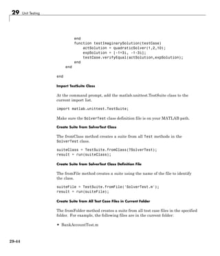 29 Unit Testing
end
function testImaginarySolution(testCase)
actSolution = quadraticSolver(1,2,10);
expSolution = [-1+3i, -1-3i];
testCase.verifyEqual(actSolution,expSolution);
end
end
end
Import TestSuite Class
At the command prompt, add the matlab.unittest.TestSuite class to the
current import list.
import matlab.unittest.TestSuite;
Make sure the SolverTest class definition file is on your MATLAB path.
Create Suite from SolverTest Class
The fromClass method creates a suite from all Test methods in the
SolverTest class.
suiteClass = TestSuite.fromClass(?SolverTest);
result = run(suiteClass);
Create Suite from SolverTest Class Definition File
The fromFile method creates a suite using the name of the file to identify
the class.
suiteFile = TestSuite.fromFile('SolverTest.m');
result = run(suiteFile);
Create Suite from All Test Case Files in Current Folder
The fromFolder method creates a suite from all test case files in the specified
folder. For example, the following files are in the current folder:
• BankAccountTest.m
29-44
 