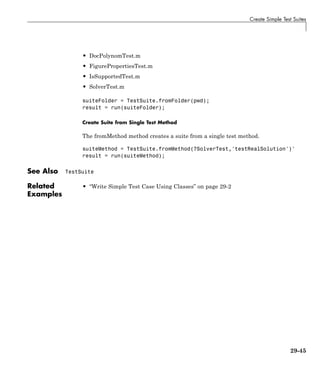 Create Simple Test Suites
• DocPolynomTest.m
• FigurePropertiesTest.m
• IsSupportedTest.m
• SolverTest.m
suiteFolder = TestSuite.fromFolder(pwd);
result = run(suiteFolder);
Create Suite from Single Test Method
The fromMethod method creates a suite from a single test method.
suiteMethod = TestSuite.fromMethod(?SolverTest,'testRealSolution')'
result = run(suiteMethod);
See Also TestSuite
Related
Examples
• “Write Simple Test Case Using Classes” on page 29-2
29-45
 