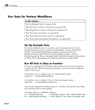 29 Unit Testing
Run Tests for Various Workflows
In this section...
“Set Up Example Tests” on page 29-46
“Run All Tests in Class or Function” on page 29-46
“Run Single Test in Class or Function” on page 29-47
“Run Test Suites by Name” on page 29-48
“Run Test Suites from Test Array” on page 29-48
“Run Tests with Customized Test Runner” on page 29-49
Set Up Example Tests
To explore different ways to run tests, create a class-based test and a
function-based test in your current working folder. For the class-based
test file use the DocPolynomTest example test presented in the
matlab.unittest.qualifications.Verifiable example. For the
function-based test file use the axesPropertiesTest example test presented
in “Write Test Using Setup and Teardown Functions” on page 29-88.
Run All Tests in Class or Function
Use the run method of the TestCase class to directly run tests contained in
a single test file. When running tests directly, you do not need to explicitly
create a Test array.
% Directly run a single file of class-based tests
results1 = run(DocPolynomTest);
% Directly run a single file of function-based tests
results2 = run(axesPropertiesTest);
You can also assign the test file output to a variable and run the tests using
the functional form or dot notation.
% Create Test or TestCase objects
t1 = DocPolynomTest; % TestCase object from class-based test
t2 = axesPropertiesTest; % Test object from function-based test
29-46
 
