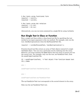 Run Tests for Various Workflows
% Run tests using functional form
results1 = run(t1);
results2 = run(t2);
% Run tests using dot notation
results1 = t1.run;
results2 = t2.run;
Alternatively, you can run tests contained in a single file by using runtests.
Run Single Test in Class or Function
Run a single test from within a class-based test file by specifying the test
method as an input argument to the run method. For example, only run the
test, testMultiplication, from the DocPolynomTest file.
results1 = run(DocPolynomTest,'testMultiplication');
Function-based test files return an array of Test objects instead of a single
TestCase object. You can run a particular test by indexing into the array.
However, you must examine the Name field in the test array to ensure you run
the correct test. For example, only run the test, surfaceColorTest, from
the axesPropertiesTest file.
t2 = axesPropertiesTest; % Test object from function-based test
t2(:).Name
ans =
axesPropertiesTest/testDefaultXLim
ans =
axesPropertiesTest/surfaceColorTest
The surfaceColorTest test corresponds to the second element in the array.
Only run the surfaceColorTest test.
29-47
 