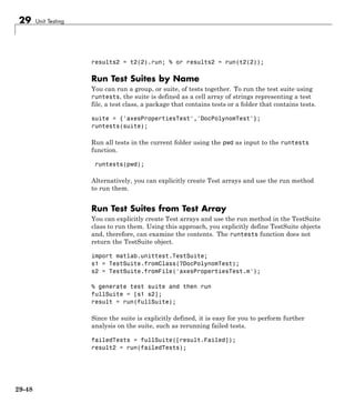 29 Unit Testing
results2 = t2(2).run; % or results2 = run(t2(2));
Run Test Suites by Name
You can run a group, or suite, of tests together. To run the test suite using
runtests, the suite is defined as a cell array of strings representing a test
file, a test class, a package that contains tests or a folder that contains tests.
suite = {'axesPropertiesTest','DocPolynomTest'};
runtests(suite);
Run all tests in the current folder using the pwd as input to the runtests
function.
runtests(pwd);
Alternatively, you can explicitly create Test arrays and use the run method
to run them.
Run Test Suites from Test Array
You can explicitly create Test arrays and use the run method in the TestSuite
class to run them. Using this approach, you explicitly define TestSuite objects
and, therefore, can examine the contents. The runtests function does not
return the TestSuite object.
import matlab.unittest.TestSuite;
s1 = TestSuite.fromClass(?DocPolynomTest);
s2 = TestSuite.fromFile('axesPropertiesTest.m');
% generate test suite and then run
fullSuite = [s1 s2];
result = run(fullSuite);
Since the suite is explicitly defined, it is easy for you to perform further
analysis on the suite, such as rerunning failed tests.
failedTests = fullSuite([result.Failed]);
result2 = run(failedTests);
29-48
 