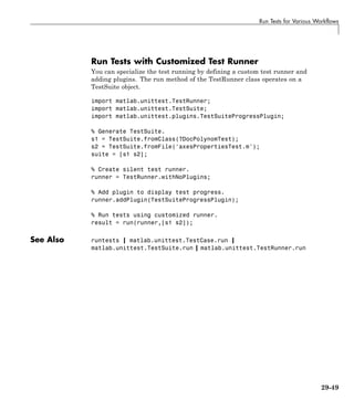 Run Tests for Various Workflows
Run Tests with Customized Test Runner
You can specialize the test running by defining a custom test runner and
adding plugins. The run method of the TestRunner class operates on a
TestSuite object.
import matlab.unittest.TestRunner;
import matlab.unittest.TestSuite;
import matlab.unittest.plugins.TestSuiteProgressPlugin;
% Generate TestSuite.
s1 = TestSuite.fromClass(?DocPolynomTest);
s2 = TestSuite.fromFile('axesPropertiesTest.m');
suite = [s1 s2];
% Create silent test runner.
runner = TestRunner.withNoPlugins;
% Add plugin to display test progress.
runner.addPlugin(TestSuiteProgressPlugin);
% Run tests using customized runner.
result = run(runner,[s1 s2]);
See Also runtests | matlab.unittest.TestCase.run |
matlab.unittest.TestSuite.run | matlab.unittest.TestRunner.run
29-49
 