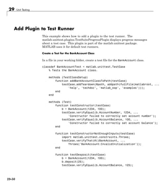 29 Unit Testing
Add Plugin to Test Runner
This example shows how to add a plugin to the test runner. The
matlab.unittest.plugins.TestSuiteProgressPlugin displays progress messages
about a test case. This plugin is part of the matlab.unittest package.
MATLAB uses it for default test runners.
Create a Test for the BankAccount Class
In a file in your working folder, create a test file for the BankAccount class.
classdef BankAccountTest < matlab.unittest.TestCase
% Tests the BankAccount class.
methods (TestClassSetup)
function addBankAccountClassToPath(testCase)
testCase.addTeardown(@path, addpath(fullfile(matlabroot, ...
'help', 'techdoc', 'matlab_oop', 'examples')));
end
end
methods (Test)
function testConstructor(testCase)
b = BankAccount(1234, 100);
testCase.verifyEqual(b.AccountNumber, 1234, ...
'Constructor failed to correctly set account number');
testCase.verifyEqual(b.AccountBalance, 100, ...
'Constructor failed to correctly set account balance');
end
function testConstructorNotEnoughInputs(testCase)
import matlab.unittest.constraints.Throws;
testCase.verifyThat(@()BankAccount, ...
Throws('BankAccount:InvalidInitialization'));
end
function testDesposit(testCase)
b = BankAccount(1234, 100);
b.deposit(25);
testCase.verifyEqual(b.AccountBalance, 125);
29-50
 