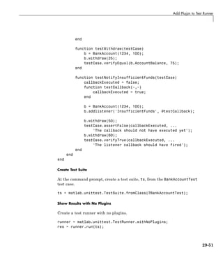 Add Plugin to Test Runner
end
function testWithdraw(testCase)
b = BankAccount(1234, 100);
b.withdraw(25);
testCase.verifyEqual(b.AccountBalance, 75);
end
function testNotifyInsufficientFunds(testCase)
callbackExecuted = false;
function testCallback(~,~)
callbackExecuted = true;
end
b = BankAccount(1234, 100);
b.addlistener('InsufficientFunds', @testCallback);
b.withdraw(50);
testCase.assertFalse(callbackExecuted, ...
'The callback should not have executed yet');
b.withdraw(60);
testCase.verifyTrue(callbackExecuted, ...
'The listener callback should have fired');
end
end
end
Create Test Suite
At the command prompt, create a test suite, ts, from the BankAccountTest
test case.
ts = matlab.unittest.TestSuite.fromClass(?BankAccountTest);
Show Results with No Plugins
Create a test runner with no plugins.
runner = matlab.unittest.TestRunner.withNoPlugins;
res = runner.run(ts);
29-51
 
