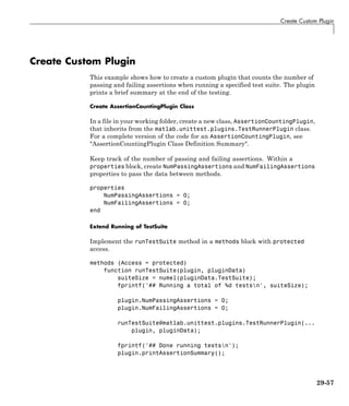 Create Custom Plugin
Create Custom Plugin
This example shows how to create a custom plugin that counts the number of
passing and failing assertions when running a specified test suite. The plugin
prints a brief summary at the end of the testing.
Create AssertionCountingPlugin Class
In a file in your working folder, create a new class, AssertionCountingPlugin,
that inherits from the matlab.unittest.plugins.TestRunnerPlugin class.
For a complete version of the code for an AssertionCountingPlugin, see
"AssertionCountingPlugin Class Definition Summary".
Keep track of the number of passing and failing assertions. Within a
properties block, create NumPassingAssertions and NumFailingAssertions
properties to pass the data between methods.
properties
NumPassingAssertions = 0;
NumFailingAssertions = 0;
end
Extend Running of TestSuite
Implement the runTestSuite method in a methods block with protected
access.
methods (Access = protected)
function runTestSuite(plugin, pluginData)
suiteSize = numel(pluginData.TestSuite);
fprintf('## Running a total of %d testsn', suiteSize);
plugin.NumPassingAssertions = 0;
plugin.NumFailingAssertions = 0;
runTestSuite@matlab.unittest.plugins.TestRunnerPlugin(...
plugin, pluginData);
fprintf('## Done running testsn');
plugin.printAssertionSummary();
29-57
 