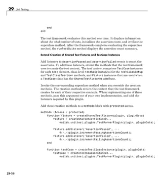 29 Unit Testing
end
end
The test framework evaluates this method one time. It displays information
about the total number of tests, initializes the assertion count, and invokes the
superclass method. After the framework completes evaluating the superclass
method, the runTestSuite method displays the assertion count summary.
Extend Creation of Shared Test Fixtures and TestCase Instances
Add listeners to AssertionPassed and AssertionFailed events to count the
assertions. To add these listeners, extend the methods that the test framework
uses to create the test content. The test content comprises TestCase instances
for each Test element, class-level TestCase instances for the TestClassSetup
and TestClassTeardown methods, and Fixture instances that are used when
a TestCase class has the SharedTestFixtures attribute.
Invoke the corresponding superclass method when you override the creation
methods. The creation methods return the content that the test framework
creates for each of their respective contexts. When implementing one of these
methods, pass this argument out of your own implementation, and add the
listeners required by this plugin.
Add these creation methods to a methods block with protected access.
methods (Access = protected)
function fixture = createSharedTestFixture(plugin, pluginData)
fixture = createSharedTestFixture@...
matlab.unittest.plugins.TestRunnerPlugin(plugin, pluginData);
fixture.addlistener('AssertionPassed', ...
@(~,~)plugin.incrementPassingAssertionsCount);
fixture.addlistener('AssertionFailed', ...
@(~,~)plugin.incrementFailingAssertionsCount);
end
function testCase = createTestClassInstance(plugin, pluginData)
testCase = createTestClassInstance@...
matlab.unittest.plugins.TestRunnerPlugin(plugin, pluginData);
29-58
 
