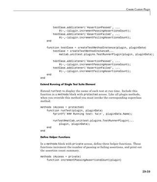 Create Custom Plugin
testCase.addlistener('AssertionPassed', ...
@(~,~)plugin.incrementPassingAssertionsCount);
testCase.addlistener('AssertionFailed', ...
@(~,~)plugin.incrementFailingAssertionsCount);
end
function testCase = createTestMethodInstance(plugin, pluginData)
testCase = createTestMethodInstance@...
matlab.unittest.plugins.TestRunnerPlugin(plugin, pluginData);
testCase.addlistener('AssertionPassed', ...
@(~,~)plugin.incrementPassingAssertionsCount);
testCase.addlistener('AssertionFailed', ...
@(~,~)plugin.incrementFailingAssertionsCount);
end
end
Extend Running of Single Test Suite Element
Extend runTest to display the name of each test at run time. Include this
function in a methods block with protected access. Like all plugin methods,
when you override this method you must invoke the corresponding superclass
method.
methods (Access = protected)
function runTest(plugin, pluginData)
fprintf('### Running test: %sn', pluginData.Name);
runTest@matlab.unittest.plugins.TestRunnerPlugin(...
plugin, pluginData);
end
end
Define Helper Functions
In a methods block with private access, define three helper functions. These
functions increment the number of passing or failing assertions, and print out
the assertion count summary.
methods (Access = private)
function incrementPassingAssertionsCount(plugin)
29-59
 