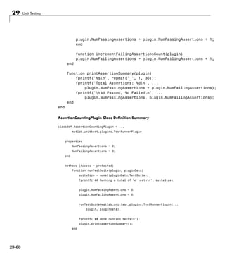 29 Unit Testing
plugin.NumPassingAssertions = plugin.NumPassingAssertions + 1;
end
function incrementFailingAssertionsCount(plugin)
plugin.NumFailingAssertions = plugin.NumFailingAssertions + 1;
end
function printAssertionSummary(plugin)
fprintf('%sn', repmat('_', 1, 30));
fprintf('Total Assertions: %dn', ...
plugin.NumPassingAssertions + plugin.NumFailingAssertions);
fprintf('t%d Passed, %d Failedn', ...
plugin.NumPassingAssertions, plugin.NumFailingAssertions);
end
end
AssertionCountingPlugin Class Definition Summary
classdef AssertionCountingPlugin < ...
matlab.unittest.plugins.TestRunnerPlugin
properties
NumPassingAssertions = 0;
NumFailingAssertions = 0;
end
methods (Access = protected)
function runTestSuite(plugin, pluginData)
suiteSize = numel(pluginData.TestSuite);
fprintf('## Running a total of %d testsn', suiteSize);
plugin.NumPassingAssertions = 0;
plugin.NumFailingAssertions = 0;
runTestSuite@matlab.unittest.plugins.TestRunnerPlugin(...
plugin, pluginData);
fprintf('## Done running testsn');
plugin.printAssertionSummary();
end
29-60
 
