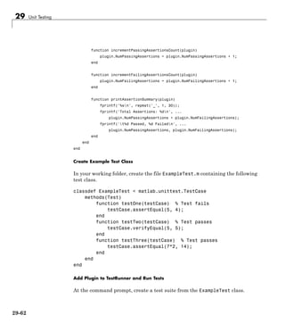 29 Unit Testing
function incrementPassingAssertionsCount(plugin)
plugin.NumPassingAssertions = plugin.NumPassingAssertions + 1;
end
function incrementFailingAssertionsCount(plugin)
plugin.NumFailingAssertions = plugin.NumFailingAssertions + 1;
end
function printAssertionSummary(plugin)
fprintf('%sn', repmat('_', 1, 30));
fprintf('Total Assertions: %dn', ...
plugin.NumPassingAssertions + plugin.NumFailingAssertions);
fprintf('t%d Passed, %d Failedn', ...
plugin.NumPassingAssertions, plugin.NumFailingAssertions);
end
end
end
Create Example Test Class
In your working folder, create the file ExampleTest.m containing the following
test class.
classdef ExampleTest < matlab.unittest.TestCase
methods(Test)
function testOne(testCase) % Test fails
testCase.assertEqual(5, 4);
end
function testTwo(testCase) % Test passes
testCase.verifyEqual(5, 5);
end
function testThree(testCase) % Test passes
testCase.assertEqual(7*2, 14);
end
end
end
Add Plugin to TestRunner and Run Tests
At the command prompt, create a test suite from the ExampleTest class.
29-62
 