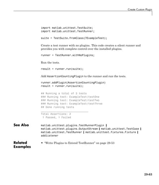 Create Custom Plugin
import matlab.unittest.TestSuite;
import matlab.unittest.TestRunner;
suite = TestSuite.fromClass(?ExampleTest);
Create a test runner with no plugins. This code creates a silent runner and
provides you with complete control over the installed plugins.
runner = TestRunner.withNoPlugins;
Run the tests.
result = runner.run(suite);
Add AssertionCountingPlugin to the runner and run the tests.
runner.addPlugin(AssertionCountingPlugin)
result = runner.run(suite);
## Running a total of 3 tests
### Running test: ExampleTest/testOne
### Running test: ExampleTest/testTwo
### Running test: ExampleTest/testThree
## Done running tests
______________________________
Total Assertions: 2
1 Passed, 1 Failed
See Also matlab.unittest.plugins.TestRunnerPlugin |
matlab.unittest.plugins.OutputStream | matlab.unittest.TestCase |
matlab.unittest.TestRunner | matlab.unittest.fixtures.Fixture |
addlistener
Related
Examples
• “Write Plugins to Extend TestRunner” on page 29-53
29-63
 