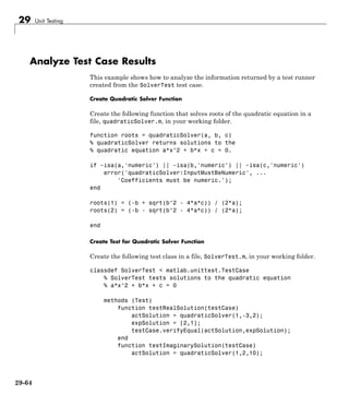 29 Unit Testing
Analyze Test Case Results
This example shows how to analyze the information returned by a test runner
created from the SolverTest test case.
Create Quadratic Solver Function
Create the following function that solves roots of the quadratic equation in a
file, quadraticSolver.m, in your working folder.
function roots = quadraticSolver(a, b, c)
% quadraticSolver returns solutions to the
% quadratic equation a*x^2 + b*x + c = 0.
if ~isa(a,'numeric') || ~isa(b,'numeric') || ~isa(c,'numeric')
error('quadraticSolver:InputMustBeNumeric', ...
'Coefficients must be numeric.');
end
roots(1) = (-b + sqrt(b^2 - 4*a*c)) / (2*a);
roots(2) = (-b - sqrt(b^2 - 4*a*c)) / (2*a);
end
Create Test for Quadratic Solver Function
Create the following test class in a file, SolverTest.m, in your working folder.
classdef SolverTest < matlab.unittest.TestCase
% SolverTest tests solutions to the quadratic equation
% a*x^2 + b*x + c = 0
methods (Test)
function testRealSolution(testCase)
actSolution = quadraticSolver(1,-3,2);
expSolution = [2,1];
testCase.verifyEqual(actSolution,expSolution);
end
function testImaginarySolution(testCase)
actSolution = quadraticSolver(1,2,10);
29-64
 