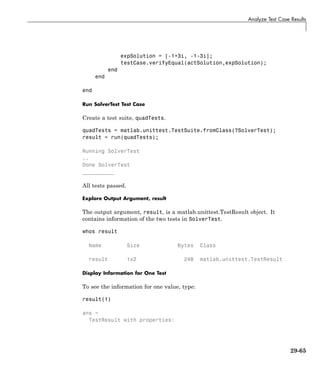 Analyze Test Case Results
expSolution = [-1+3i, -1-3i];
testCase.verifyEqual(actSolution,expSolution);
end
end
end
Run SolverTest Test Case
Create a test suite, quadTests.
quadTests = matlab.unittest.TestSuite.fromClass(?SolverTest);
result = run(quadTests);
Running SolverTest
..
Done SolverTest
__________
All tests passed.
Explore Output Argument, result
The output argument, result, is a matlab.unittest.TestResult object. It
contains information of the two tests in SolverTest.
whos result
Name Size Bytes Class
result 1x2 248 matlab.unittest.TestResult
Display Information for One Test
To see the information for one value, type:
result(1)
ans =
TestResult with properties:
29-65
 