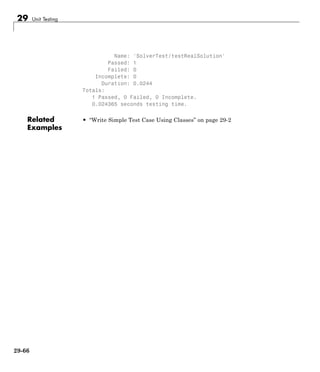 29 Unit Testing
Name: 'SolverTest/testRealSolution'
Passed: 1
Failed: 0
Incomplete: 0
Duration: 0.0244
Totals:
1 Passed, 0 Failed, 0 Incomplete.
0.024365 seconds testing time.
Related
Examples
• “Write Simple Test Case Using Classes” on page 29-2
29-66
 