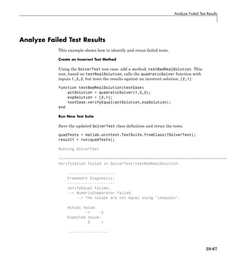 Analyze Failed Test Results
Analyze Failed Test Results
This example shows how to identify and rerun failed tests.
Create an Incorrect Test Method
Using the SolverTest test case, add a method, testBadRealSolution. This
test, based on testRealSolution, calls the quadraticSolver function with
inputs 1,3,2, but tests the results against an incorrect solution, [2,1].
function testBadRealSolution(testCase)
actSolution = quadraticSolver(1,3,2);
expSolution = [2,1];
testCase.verifyEqual(actSolution,expSolution);
end
Run New Test Suite
Save the updated SolverTest class definition and rerun the tests.
quadTests = matlab.unittest.TestSuite.fromClass(?SolverTest);
result1 = run(quadTests);
Running SolverTest
.
===========================================================================
Verification failed in SolverTest/testBadRealSolution.
---------------------
Framework Diagnostic:
---------------------
verifyEqual failed.
--> NumericComparator failed.
--> The values are not equal using "isequaln".
Actual Value:
-1 -2
Expected Value:
2 1
------------------
29-67
 