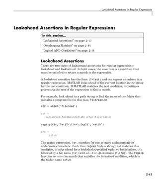 Lookahead Assertions in Regular Expressions
Lookahead Assertions in Regular Expressions
In this section...
“Lookahead Assertions” on page 2-43
“Overlapping Matches” on page 2-44
“Logical AND Conditions” on page 2-44
Lookahead Assertions
There are two types of lookaround assertions for regular expressions:
lookahead and lookbehind. In both cases, the assertion is a condition that
must be satisfied to return a match to the expression.
A lookahead assertion has the form (?=test) and can appear anywhere in a
regular expression. MATLAB looks ahead of the current location in the string
for the test condition. If MATLAB matches the test condition, it continues
processing the rest of the expression to find a match.
For example, look ahead in a path string to find the name of the folder that
contains a program file (in this case, fileread.m).
str = which('fileread')
str =
matlabroottoolboxmatlabiofunfileread.m
regexp(str,'w+(?=w+.[mp])','match')
ans =
'iofun'
The match expression, w+, searches for one or more alphanumeric or
underscore characters. Each time regexp finds a string that matches this
condition, it looks ahead for a backslash (specified with two backslashes, ),
followed by a file name (w+) with an .m or .p extension (.[mp]). The regexp
function returns the match that satisfies the lookahead condition, which is
the folder name iofun.
2-43
 
