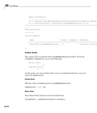 29 Unit Testing
Stack Information:
------------------
In C:Program FilesMATLABR2013atoolboxmatlabtestframework+matlab
In c:workSolverTest.m (SolverTest.testBadRealSolution) at 15
===========================================================================
....
Done SolverTest
__________
Failure Summary:
Name Failed Incomplete Reason(s)
=======================================================================
SolverTest/testBadRealSolution X Failed by verifica
>>
Analyze Results
The output tells you SolverTest/testBadRealSolution failed. From the
Framework Diagnostic you see the following:
Actual Value:
-1 -2
Expected Value:
2 1
At this point, you must decide if the error is in quadraticSolver or in your
value for expSolution.
Correct Error
Edit the value of expSolution in testBadRealSolution:
expSolution = [-1 -2];
Rerun Tests
Save SolverTest and rerun only the failed tests.
failedTests = quadTests([result1.Failed]);
29-68
 
