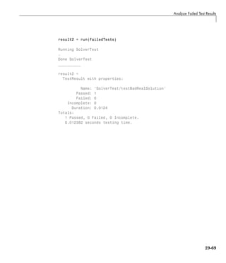 Analyze Failed Test Results
result2 = run(failedTests)
Running SolverTest
.
Done SolverTest
__________
result2 =
TestResult with properties:
Name: 'SolverTest/testBadRealSolution'
Passed: 1
Failed: 0
Incomplete: 0
Duration: 0.0124
Totals:
1 Passed, 0 Failed, 0 Incomplete.
0.012382 seconds testing time.
29-69
 