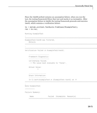 Dynamically Filtered Tests
Since the testB method contains an assumption failure, when you run the
test, the testing framework filters that test and marks it as incomplete. After
the assumption failure in testB, the testing framework proceeds and executes
testC, which contains a verification failure.
ts = matlab.unittest.TestSuite.fromClass(?ExampleTest);
res = ts.run;
Running ExampleTest
.
===========================================================================
ExampleTest/testB was filtered.
Details
===========================================================================
.
===========================================================================
Verification failed in ExampleTest/testC.
---------------------
Framework Diagnostic:
---------------------
verifyFalse failed.
--> The value must evaluate to "false".
Actual Value:
1
------------------
Stack Information:
------------------
In C:workExampleTest.m (ExampleTest.testC) at 11
===========================================================================
.
Done ExampleTest
__________
Failure Summary:
Name Failed Incomplete Reason(s)
================================================================
29-71
 