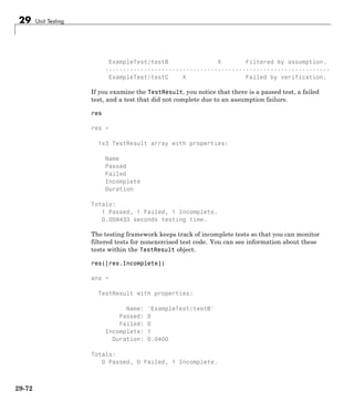 29 Unit Testing
ExampleTest/testB X Filtered by assumption.
----------------------------------------------------------------
ExampleTest/testC X Failed by verification.
If you examine the TestResult, you notice that there is a passed test, a failed
test, and a test that did not complete due to an assumption failure.
res
res =
1x3 TestResult array with properties:
Name
Passed
Failed
Incomplete
Duration
Totals:
1 Passed, 1 Failed, 1 Incomplete.
0.059433 seconds testing time.
The testing framework keeps track of incomplete tests so that you can monitor
filtered tests for nonexercised test code. You can see information about these
tests within the TestResult object.
res([res.Incomplete])
ans =
TestResult with properties:
Name: 'ExampleTest/testB'
Passed: 0
Failed: 0
Incomplete: 1
Duration: 0.0400
Totals:
0 Passed, 0 Failed, 1 Incomplete.
29-72
 