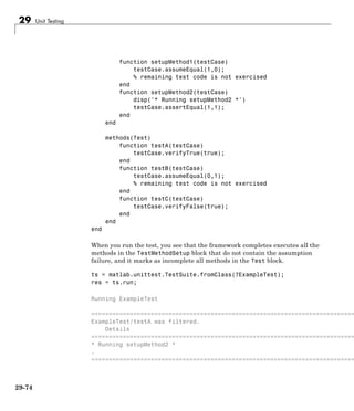 29 Unit Testing
function setupMethod1(testCase)
testCase.assumeEqual(1,0);
% remaining test code is not exercised
end
function setupMethod2(testCase)
disp('* Running setupMethod2 *')
testCase.assertEqual(1,1);
end
end
methods(Test)
function testA(testCase)
testCase.verifyTrue(true);
end
function testB(testCase)
testCase.assumeEqual(0,1);
% remaining test code is not exercised
end
function testC(testCase)
testCase.verifyFalse(true);
end
end
end
When you run the test, you see that the framework completes executes all the
methods in the TestMethodSetup block that do not contain the assumption
failure, and it marks as incomplete all methods in the Test block.
ts = matlab.unittest.TestSuite.fromClass(?ExampleTest);
res = ts.run;
Running ExampleTest
===========================================================================
ExampleTest/testA was filtered.
Details
===========================================================================
* Running setupMethod2 *
.
===========================================================================
29-74
 