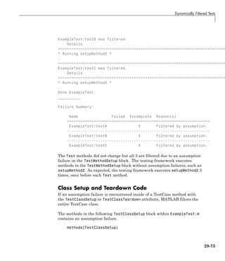 Dynamically Filtered Tests
ExampleTest/testB was filtered.
Details
===========================================================================
* Running setupMethod2 *
.
===========================================================================
ExampleTest/testC was filtered.
Details
===========================================================================
* Running setupMethod2 *
.
Done ExampleTest
__________
Failure Summary:
Name Failed Incomplete Reason(s)
================================================================
ExampleTest/testA X Filtered by assumption.
----------------------------------------------------------------
ExampleTest/testB X Filtered by assumption.
----------------------------------------------------------------
ExampleTest/testC X Filtered by assumption.
The Test methods did not change but all 3 are filtered due to an assumption
failure in the TestMethodSetup block. The testing framework executes
methods in the TestMethodSetup block without assumption failures, such as
setupMethod2. As expected, the testing framework executes setupMethod2 3
times, once before each Test method.
Class Setup and Teardown Code
If an assumption failure is encountered inside of a TestCase method with
the TestClassSetup or TestClassTeardown attribute, MATLAB filters the
entire TestCase class.
The methods in the following TestClassSetup block within ExampleTest.m
contains an assumption failure.
methods(TestClassSetup)
29-75
 