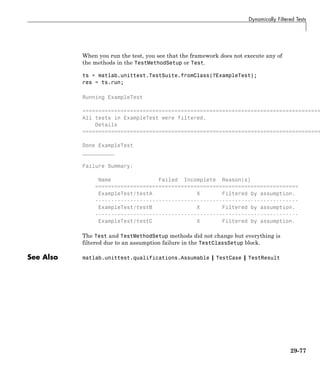 Dynamically Filtered Tests
When you run the test, you see that the framework does not execute any of
the methods in the TestMethodSetup or Test.
ts = matlab.unittest.TestSuite.fromClass(?ExampleTest);
res = ts.run;
Running ExampleTest
===========================================================================
All tests in ExampleTest were filtered.
Details
===========================================================================
Done ExampleTest
__________
Failure Summary:
Name Failed Incomplete Reason(s)
================================================================
ExampleTest/testA X Filtered by assumption.
----------------------------------------------------------------
ExampleTest/testB X Filtered by assumption.
----------------------------------------------------------------
ExampleTest/testC X Filtered by assumption.
The Test and TestMethodSetup methods did not change but everything is
filtered due to an assumption failure in the TestClassSetup block.
See Also matlab.unittest.qualifications.Assumable | TestCase | TestResult
29-77
 
