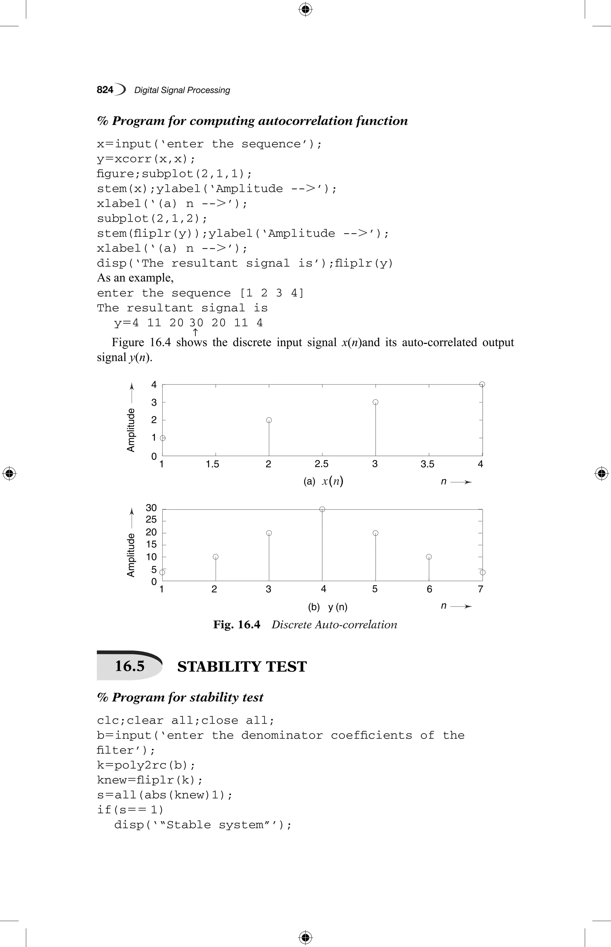 824   Digital Signal Processing
% Program for computing autocorrelation function
x5input(‘enter the sequence’);
y5xcorr(x,x);
figure;subplot(2,1,1);
stem(x);ylabel(‘Amplitude --.’);
xlabel(‘(a) n --.’);
subplot(2,1,2);
stem(fliplr(y));ylabel(‘Amplitude --.’);
xlabel(‘(a) n --.’);
disp(‘The resultant signal is’);fliplr(y)
As an example,
enter the sequence [1 2 3 4]
The resultant signal is
	 y54 11 20
↑
30 20 11 4
Figure 16.4 shows the discrete input signal x(n)and its auto-correlated output
signal y(n).
( )
AmplitudeAmplitude
n
n
0
1
1
1
1.5
2
2
3
3
(a)
5
2.5
4
(b) y (n)
3.5
6
4
7
2
3
4
0
5
10
15
20
25
30
Fig. 16.4  Discrete Auto-correlation
16.5   STABILITY TEST
% Program for stability test
clc;clear all;close all;
b5input(‘enter the denominator coefficients of the
­filter’);
k5poly2rc(b);
knew5fliplr(k);
s5all(abs(knew)1);
if(s55 1)
	 disp(‘“Stable system”’);
 
