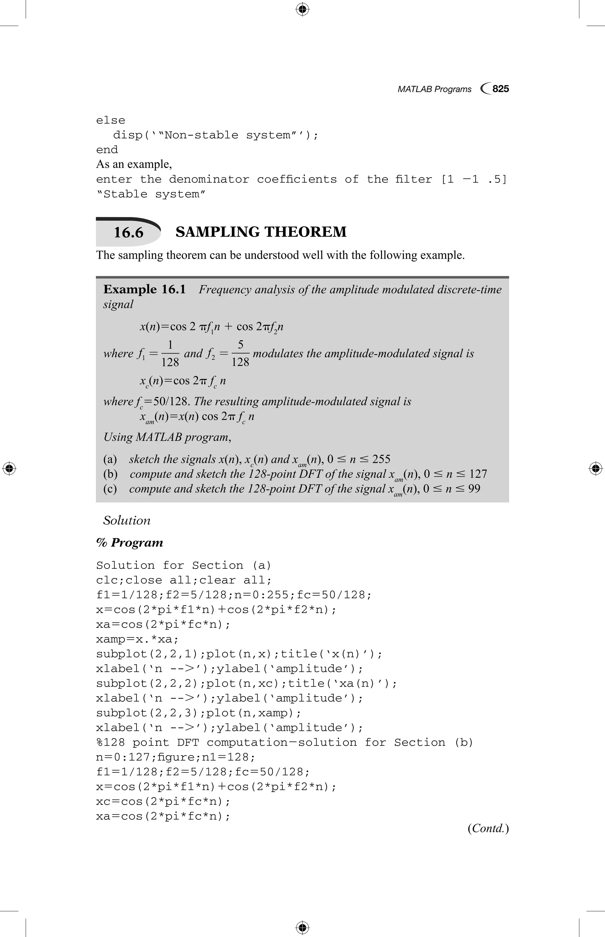 MATLAB Programs  825
else
	 disp(‘“Non-stable system”’);
end
As an example,
enter the denominator coefficients of the filter [1 21 .5]
“Stable system”
16.6   SAMPLING THEOREM
The sampling theorem can be understood well with the following example.
Example 16.1  Frequency analysis of the amplitude modulated discrete-time
signal
	 x(n)5cos 2 pf1
n 1 cos 2pf2
n
where f1
1
128
=  and f2
5
128
=  modulates the amplitude-modulated signal is
	 xc
(n)5cos 2p fc
n
where fc
550/128. The resulting amplitude-modulated signal is
	 xam
(n)5x(n) cos 2p fc
n
Using MATLAB program,
(a)  sketch the signals x(n), xc
(n) and xam
(n), 0 # n # 255
(b)  compute and sketch the 128-point DFT of the signal xam
(n), 0 # n # 127
(c)  compute and sketch the 128-point DFT of the signal xam
(n), 0 # n # 99
Solution
% Program
Solution for Section (a)
clc;close all;clear all;
f151/128;f255/128;n50:255;fc550/128;
x5cos(2*pi*f1*n)1cos(2*pi*f2*n);
xa5cos(2*pi*fc*n);
xamp5x.*xa;
subplot(2,2,1);plot(n,x);title(‘x(n)’);
xlabel(‘n --.’);ylabel(‘amplitude’);
subplot(2,2,2);plot(n,xc);title(‘xa(n)’);
xlabel(‘n --.’);ylabel(‘amplitude’);
subplot(2,2,3);plot(n,xamp);
xlabel(‘n --.’);ylabel(‘amplitude’);
%128 point DFT computation2solution for Section (b)
n50:127;figure;n15128;
f151/128;f255/128;fc550/128;
x5cos(2*pi*f1*n)1cos(2*pi*f2*n);
xc5cos(2*pi*fc*n);
xa5cos(2*pi*fc*n);
(Contd.)
 