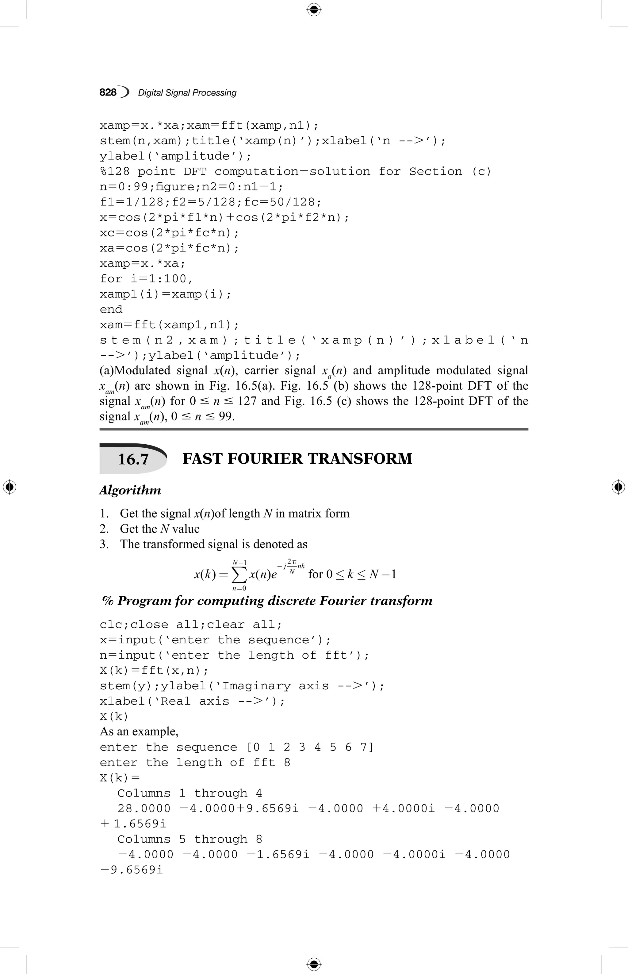 828   Digital Signal Processing
xamp5x.*xa;xam5fft(xamp,n1);
stem(n,xam);title(‘xamp(n)’);xlabel(‘n --.’);
ylabel(‘amplitude’);
%128 point DFT computation2solution for Section (c)
n50:99;figure;n250:n121;
f151/128;f255/128;fc550/128;
x5cos(2*pi*f1*n)1cos(2*pi*f2*n);
xc5cos(2*pi*fc*n);
xa5cos(2*pi*fc*n);
xamp5x.*xa;
for i51:100,
xamp1(i)5xamp(i);
end
xam5fft(xamp1,n1);
s t e m ( n 2 , x a m ) ; t i t l e ( ‘ x a m p ( n ) ’ ) ; x l a b e l ( ‘ n
--.’);ylabel(‘amplitude’);
(a)Modulated signal x(n), carrier signal xa
(n) and amplitude modulated signal
xam
(n) are shown in Fig. 16.5(a). Fig. 16.5 (b) shows the 128-point DFT of the
signal xam
(n) for 0 # n # 127 and Fig. 16.5 (c) shows the 128-point DFT of the
signal xam
(n), 0 # n # 99.
16.7   FAST FOURIER TRANSFORM
Algorithm
1.	 Get the signal x(n)of length N in matrix form
2.	 Get the N value
3.	 The transformed signal is denoted as
x k x n e k N
j
N
nk
n
N
( ) ( ) for= ≤ ≤ −
−
=
−
∑
2
0
1
0 1
p

% Program for computing discrete Fourier transform
clc;close all;clear all;
x5input(‘enter the sequence’);
n5input(‘enter the length of fft’);
X(k)5fft(x,n);
stem(y);ylabel(‘Imaginary axis --.’);
xlabel(‘Real axis --.’);
X(k)
As an example,
enter the sequence [0 1 2 3 4 5 6 7]
enter the length of fft 8
X(k)5
	 Columns 1 through 4
	 28.0000 24.000019.6569i 24.0000 14.0000i 24.0000
1 1.6569i
	 Columns 5 through 8
	 24.0000 24.0000 21.6569i 24.0000 24.0000i 24.0000
29.6569i
 