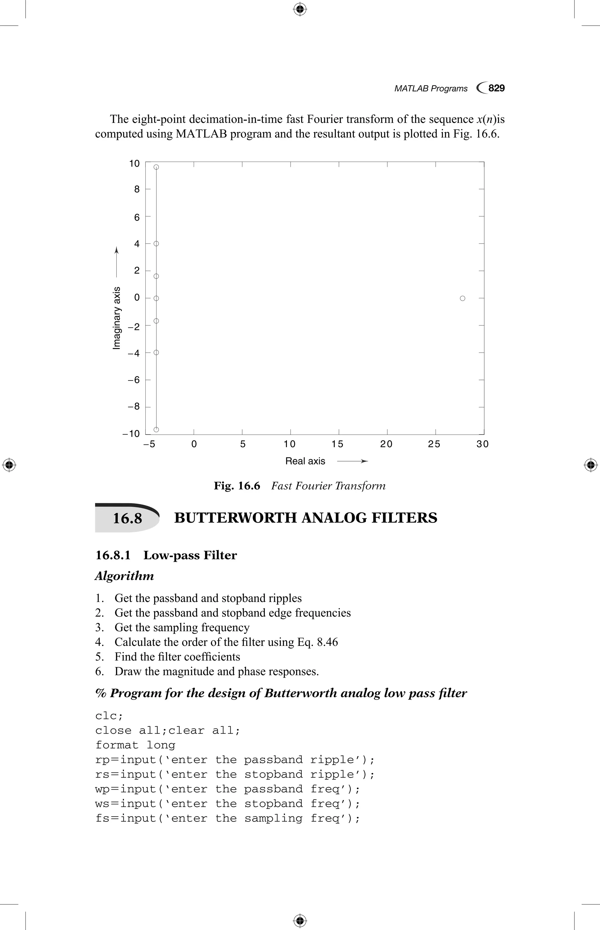 MATLAB Programs  829
The eight-point decimation-in-time fast Fourier transform of the sequence x(n)is
computed using MATLAB program and the resultant output is plotted in Fig. 16.6.
0−5
−10
−8
−6
−4
−2
0
2
4
6
8
10
5 10 15 20 25 30
Real axis
Imaginaryaxis
Fig. 16.6  Fast Fourier Transform
16.8   BUTTERWORTH ANALOG FILTERS
16.8.1  Low-pass Filter
Algorithm
1.	 Get the passband and stopband ripples
2.	 Get the passband and stopband edge frequencies
3.	 Get the sampling frequency
4.	 Calculate the order of the filter using Eq. 8.46
5.	 Find the filter coefficients
6.	 Draw the magnitude and phase responses.
% Program for the design of Butterworth analog low pass filter
clc;
close all;clear all;
format long
rp5input(‘enter the passband ripple’);
rs5input(‘enter the stopband ripple’);
wp5input(‘enter the passband freq’);
ws5input(‘enter the stopband freq’);
fs5input(‘enter the sampling freq’);
 