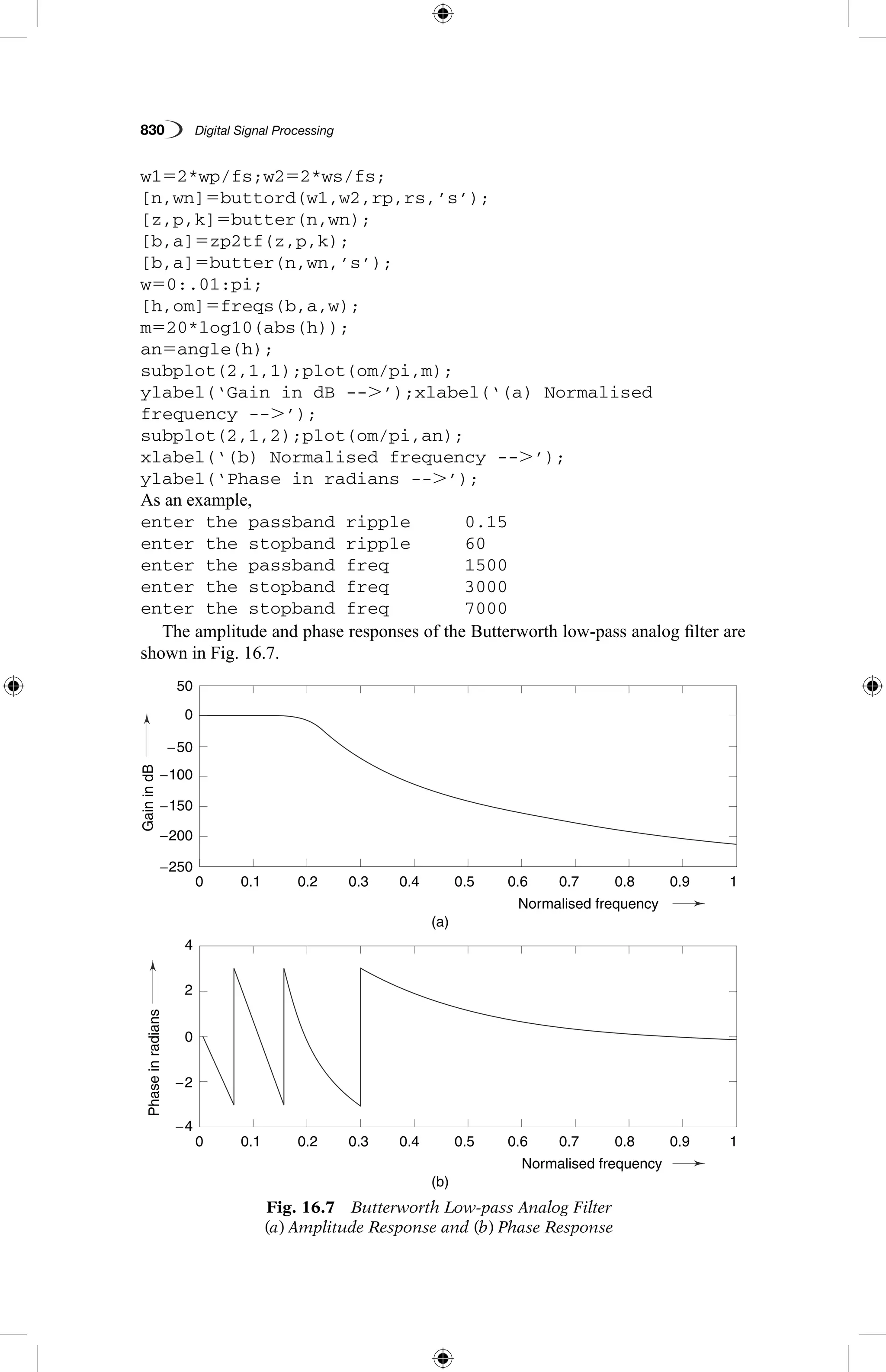 830   Digital Signal Processing
w152*wp/fs;w252*ws/fs;
[n,wn]5buttord(w1,w2,rp,rs,’s’);
[z,p,k]5butter(n,wn);
[b,a]5zp2tf(z,p,k);
[b,a]5butter(n,wn,’s’);
w50:.01:pi;
[h,om]5freqs(b,a,w);
m520*log10(abs(h));
an5angle(h);
subplot(2,1,1);plot(om/pi,m);
ylabel(‘Gain in dB --.’);xlabel(‘(a) Normalised
frequency --.’);
subplot(2,1,2);plot(om/pi,an);
xlabel(‘(b) Normalised frequency --.’);
ylabel(‘Phase in radians --.’);
As an example,
enter the passband ripple	 0.15
enter the stopband ripple	 60
enter the passband freq		 1500
enter the stopband freq		 3000
enter the stopband freq		 7000
The amplitude and phase responses of the Butterworth low-pass analog filter are
shown in Fig. 16.7.
Fig. 16.7  Butterworth Low-pass Analog Filter
(a) Amplitude Response and (b) Phase Response
0.1
0.1
−250
−200
−150
−4
−2
2
4
0
−100
−50
50
GainindB
0
0.2
0.2
0.3
0.3
0.4
0.4
(a)
(b)
Normalised frequency
Normalised frequency
0.5
0.5
0.6
0.6
0.7
0.7
0.8
0.8
0.9
0.9
1
1
0
0
Phaseinradians
0.1
0.1
−250
−200
−150
−4
−2
2
4
0
−100
−50
50
GainindB
0
0.2
0.2
0.3
0.3
0.4
0.4
(a)
(b)
Normalised frequency
Normalised frequency
0.5
0.5
0.6
0.6
0.7
0.7
0.8
0.8
0.9
0.9
1
1
0
0
Phaseinradians
 
