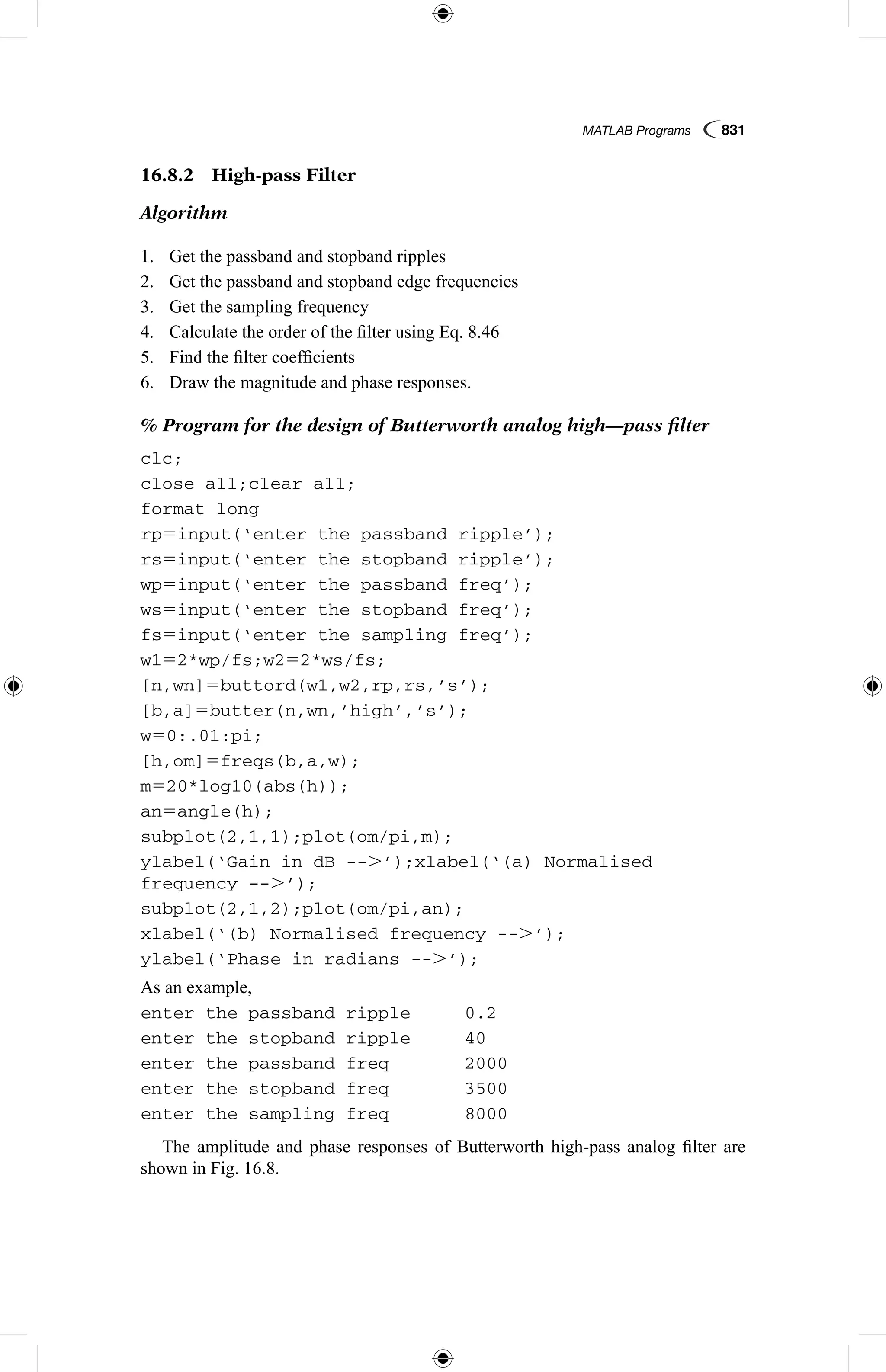 MATLAB Programs  831
16.8.2  High-pass Filter
Algorithm
1.	 Get the passband and stopband ripples
2.	 Get the passband and stopband edge frequencies
3.	 Get the sampling frequency
4.	 Calculate the order of the filter using Eq. 8.46
5.	 Find the filter coefficients
6.	 Draw the magnitude and phase responses.
% Program for the design of Butterworth analog high—pass filter
clc;
close all;clear all;
format long
rp5input(‘enter the passband ripple’);
rs5input(‘enter the stopband ripple’);
wp5input(‘enter the passband freq’);
ws5input(‘enter the stopband freq’);
fs5input(‘enter the sampling freq’);
w152*wp/fs;w252*ws/fs;
[n,wn]5buttord(w1,w2,rp,rs,’s’);
[b,a]5butter(n,wn,’high’,’s’);
w50:.01:pi;
[h,om]5freqs(b,a,w);
m520*log10(abs(h));
an5angle(h);
subplot(2,1,1);plot(om/pi,m);
ylabel(‘Gain in dB --.’);xlabel(‘(a) Normalised
frequency --.’);
subplot(2,1,2);plot(om/pi,an);
xlabel(‘(b) Normalised frequency --.’);
ylabel(‘Phase in radians --.’);
As an example,
enter the passband ripple	 0.2
enter the stopband ripple	 40
enter the passband freq	 2000
enter the stopband freq	 3500
enter the sampling freq	 8000
The amplitude and phase responses of Butterworth high-pass analog filter are
shown in Fig. 16.8.
 