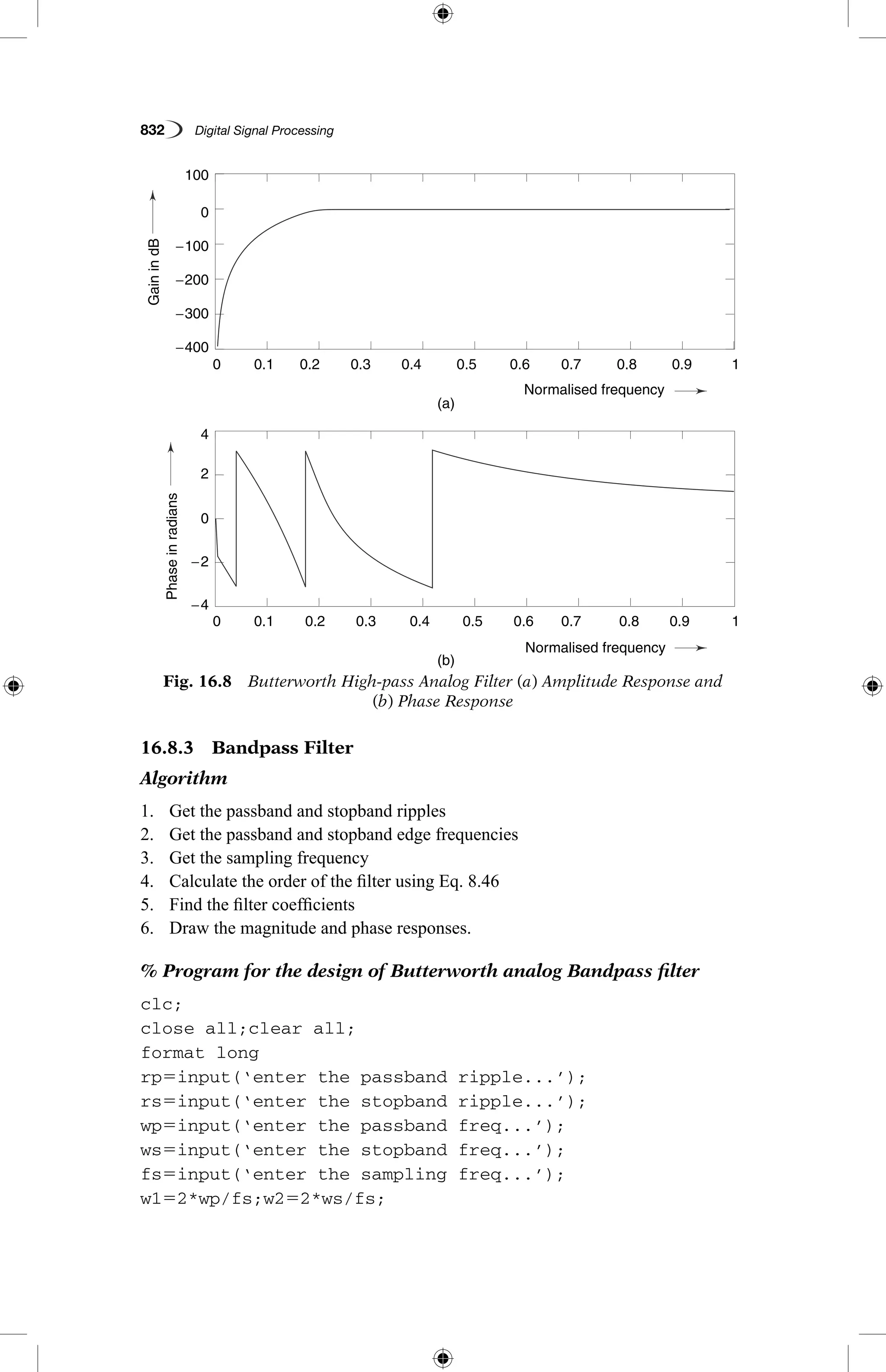 832   Digital Signal Processing
16.8.3  Bandpass Filter
Algorithm
1.	 Get the passband and stopband ripples
2.	 Get the passband and stopband edge frequencies
3.	 Get the sampling frequency
4.	 Calculate the order of the filter using Eq. 8.46
5.	 Find the filter coefficients
6.	 Draw the magnitude and phase responses.
% Program for the design of Butterworth analog Bandpass filter
clc;
close all;clear all;
format long
rp5input(‘enter the passband ripple...’);
rs5input(‘enter the stopband ripple...’);
wp5input(‘enter the passband freq...’);
ws5input(‘enter the stopband freq...’);
fs5input(‘enter the sampling freq...’);
w152*wp/fs;w252*ws/fs;
Fig. 16.8  Butterworth High-pass Analog Filter (a) Amplitude Response and
(b) Phase Response
GainindB
Phaseinradians
(a)
(b)
0.1
0.1
−400
−4
4
−2
2
0
−300
−200
−100
0
100
0.2
0.2
0.3
0.3
0.4
0.4
Normalised frequency
Normalised frequency
0.5
0.5
0.6
0.6
0.7
0.7
0.8
0.8
0.9
0.9
1
1
0
0
GainindB
Phaseinradians
(a)
(b)
0.1
0.1
−400
−4
4
−2
2
0
−300
−200
−100
0
100
0.2
0.2
0.3
0.3
0.4
0.4
Normalised frequency
Normalised frequency
0.5
0.5
0.6
0.6
0.7
0.7
0.8
0.8
0.9
0.9
1
1
0
0
 