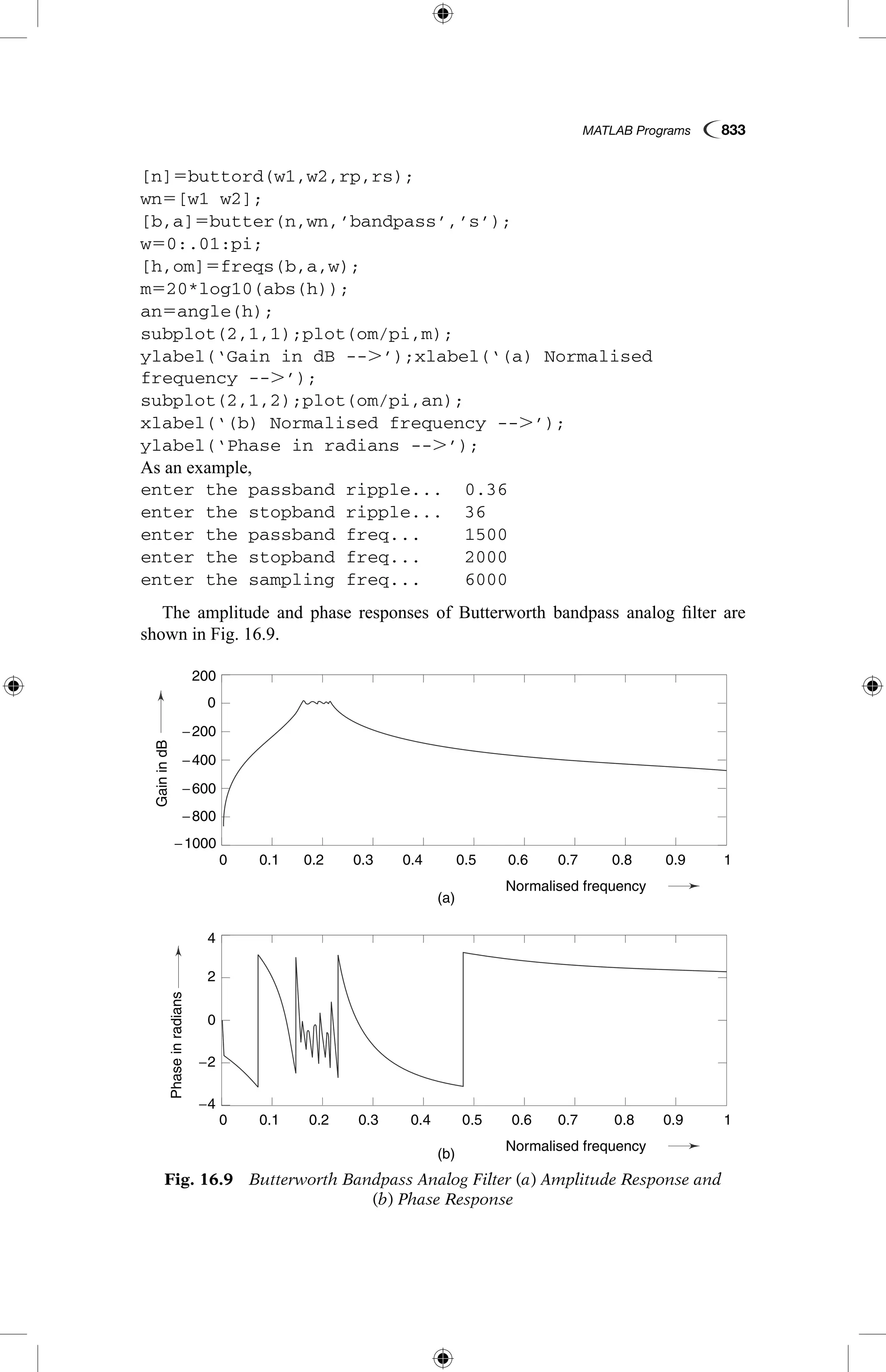 MATLAB Programs  833
[n]5buttord(w1,w2,rp,rs);
wn5[w1 w2];
[b,a]5butter(n,wn,’bandpass’,’s’);
w50:.01:pi;
[h,om]5freqs(b,a,w);
m520*log10(abs(h));
an5angle(h);
subplot(2,1,1);plot(om/pi,m);
ylabel(‘Gain in dB --.’);xlabel(‘(a) Normalised
frequency --.’);
subplot(2,1,2);plot(om/pi,an);
xlabel(‘(b) Normalised frequency --.’);
ylabel(‘Phase in radians --.’);
As an example,
enter the passband ripple...	 0.36
enter the stopband ripple...	 36
enter the passband freq...	 1500
enter the stopband freq...	 2000
enter the sampling freq...	 6000
The amplitude and phase responses of Butterworth bandpass analog filter are
shown in Fig. 16.9.
Fig. 16.9  Butterworth Bandpass Analog Filter (a) Amplitude Response and
(b) Phase Response
GainindB
Phaseinradians
(a)
(b)
0.1
0.1
−1000
−4
4
−2
2
0
−800
−600
−200
−400
0
200
0.2
0.2
0.3
0.3
0.4
0.4
Normalised frequency
Normalised frequency
0.5
0.5
0.6
0.6
0.7
0.7
0.8
0.8
0.9
0.9
1
1
0
0
 